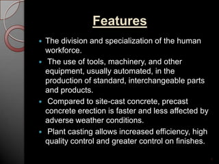 Features
 The division and specialization of the human
workforce.
 The use of tools, machinery, and other
equipment, usually automated, in the
production of standard, interchangeable parts
and products.
 Compared to site-cast concrete, precast
concrete erection is faster and less affected by
adverse weather conditions.
 Plant casting allows increased efficiency, high
quality control and greater control on finishes.
4
 