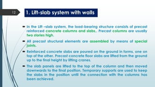 1. Lift-slab system with walls
 In the Lift –slab system, the load-bearing structure consists of precast
reinforced concrete columns and slabs,. Precast columns are usually
two stories high.
 All precast structural elements are assembled by means of special
joints.
 Reinforced concrete slabs are poured on the ground in forms, one on
top of the other. Precast concrete floor slabs are lifted from the ground
up to the final height by lifting cranes.
 The slab panels are lifted to the top of the column and then moved
downwards to the final position. Temporary supports are used to keep
the slabs in the position until the connection with the columns has
been achieved.
12
 
