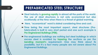 PREFABRICATED STEEL STRUCTURE
 Steel industry is growing rapidly in almost all the parts of the world.
The use of steel structures is not only economical but also
ecofriendly at the time when there is a threat of global warming.
 Here, “economical” word is stated considering time and cost.
 Time being the most important aspect, steel structures (Pre-
fabricated) is built in very short period and one such example is
Pre Engineered Buildings (PEB).
 Pre-engineered buildings are nothing but steel buildings in which
excess steel is avoided by tapering the sections as per the
bending moment’s requirement. One may think about its
possibility, but it’s a fact many people are not aware about Pre
Engineered Buildings.
23
 