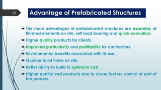 Advantage of Prefabricated Structures
 The main advantages of prefabricated structures are assembly of
finished elements on site, self load bearing and quick execution.
 Higher quality products for clients.
 Improved productivity and profitability for contractors.
 Environmental benefits associated with its use.
 Quicker build times on site.
 Better ability to build to optimum cost.
 Higher quality end products due to closer factory control of part of
the process.
26
 