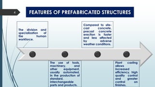 FEATURES OF PREFABRICATED STRUCTURES
The division and
specialization of
the human
workforce.
The use of tools,
machinery, and
other equipment,
usually automated,
in the production of
standard,
interchangeable
parts and products.
Compared to site-
cast concrete,
precast concrete
erection is faster
and less affected
by adverse
weather conditions.
Plant casting
allows
increased
efficiency, high
quality control
and greater
control on
finishes.
4
 