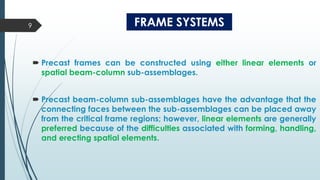 FRAME SYSTEMS
 Precast frames can be constructed using either linear elements or
spatial beam-column sub-assemblages.
 Precast beam-column sub-assemblages have the advantage that the
connecting faces between the sub-assemblages can be placed away
from the critical frame regions; however, linear elements are generally
preferred because of the difficulties associated with forming, handling,
and erecting spatial elements.
9
 