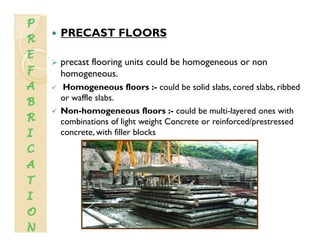 PRECAST FLOORS
precast flooring units could be homogeneous or non
homogeneous.g
Homogeneous floors :- could be solid slabs, cored slabs, ribbed
or waffle slabs.
N h fl ld b l l d hNon-homogeneous floors :- could be multi-layered ones with
combinations of light weight Concrete or reinforced/prestressed
concrete, with filler blocks
 