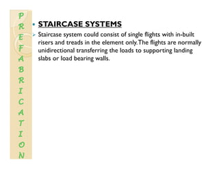 STAIRCASE SYSTEMS
Staircase system could consist of single flights with in-built
risers and treads in the element only.The flights are normally
unidirectional transferring the loads to supporting landingg pp g g
slabs or load bearing walls.
 