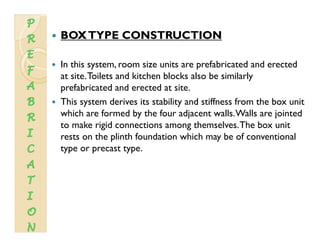 BOXTYPE CONSTRUCTION
In this system, room size units are prefabricated and erected
at site Toilets and kitchen blocks also be similarlyat site.Toilets and kitchen blocks also be similarly
prefabricated and erected at site.
This system derives its stability and stiffness from the box unit
which are formed by the four adjacent walls.Walls are jointed
to make rigid connections among themselves.The box unit
rests on the plinth foundation which may be of conventionalrests on the plinth foundation which may be of conventional
type or precast type.
 