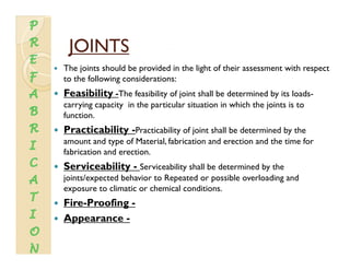JOINTSJOINTSJOINTSJOINTS
The joints should be provided in the light of their assessment with respect
to the following considerations:
Feasibility -The feasibility of joint shall be determined by its loads-
carrying capacity in the particular situation in which the joints is to
function.function.
Practicability -Practicability of joint shall be determined by the
amount and type of Material, fabrication and erection and the time for
fabrication and erectionfabrication and erection.
Serviceability - Serviceability shall be determined by the
joints/expected behavior to Repeated or possible overloading and
li i h i l di iexposure to climatic or chemical conditions.
Fire-Proofing -
Appearance -Appearance
 