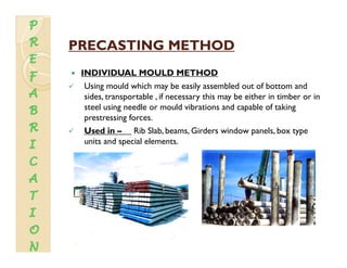 PRECASTING METHODPRECASTING METHODPRECASTING METHODPRECASTING METHOD
INDIVIDUAL MOULD METHOD
U i ld hi h b il bl d f b dUsing mould which may be easily assembled out of bottom and
sides, transportable , if necessary this may be either in timber or in
steel using needle or mould vibrations and capable of taking
prestressing forcesprestressing forces.
Used in – Rib Slab, beams, Girders window panels, box type
units and special elements.
 