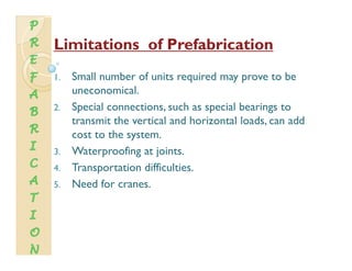LimitationsLimitations of Prefabricationof Prefabrication
1. Small number of units required may prove to be
uneconomical.
2. Special connections, such as special bearings to
t it th ti l d h i t l l d ddtransmit the vertical and horizontal loads, can add
cost to the system.
3 Waterproofing at joints3. Waterproofing at joints.
4. Transportation difficulties.
5. Need for cranes.5. Need for cranes.
 