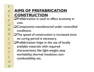 AIMS OF PREFABRICATION
CONSTRUCTION
Prefabrication is used to effect economy in
costcost.
Components manufactured under controlled
conditions.conditions.
The speed of construction is increased since
no curing period is necessary.
Prefabrication helps in the use of locally
available materials with required
h i i lik li h i hcharacteristics like light-weight; easy
workability, thermal insulation, non-
combustibility etccombustibility, etc.
 