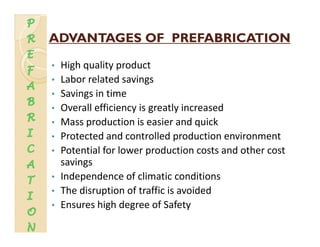 ADVANTAGES OF PREFABRICATIONADVANTAGES OF PREFABRICATION
• High quality product
L b l t d i• Labor related savings
• Savings in time
• Overall efficiency is greatly increased• Overall efficiency is greatly increased
• Mass production is easier and quick
• Protected and controlled production environmentProtected and controlled production environment
• Potential for lower production costs and other cost 
savings
• Independence of climatic conditions
• The disruption of traffic is avoided
E hi h d f S f• Ensures high degree of Safety
 