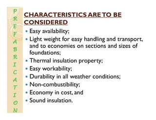 CHARACTERISTICS ARETO BECHARACTERISTICS ARETO BE
CONSIDEREDCONSIDEREDCONSIDEREDCONSIDERED
Easy availability;
Li h i h f h dli dLight weight for easy handling and transport,
and to economies on sections and sizes of
foundations;foundations;
Thermal insulation property;
E k bilitEasy workability;
Durability in all weather conditions;
N b ibiliNon-combustibility;
Economy in cost, and
Sound insulation.
 
