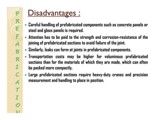 Disadvantages :Disadvantages :
Careful handling of prefabricated components such as concrete panels or
steel and glass panels is required.
Attention has to be paid to the strength and corrosion-resistance of theAttention has to be paid to the strength and corrosion-resistance of the
joining of prefabricated sections to avoid failure of the joint.
Similarly, leaks can form at joints in prefabricated components.
Transportation costs may be higher for voluminous prefabricated
sections than for the materials of which they are made, which can often
be packed more compactlybe packed more compactly.
Large prefabricated sections require heavy-duty cranes and precision
measurement and handling to place in position.g p p
 