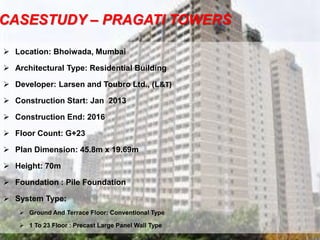 CASESTUDY – PRAGATI TOWERS
 Location: Bhoiwada, Mumbai
 Architectural Type: Residential Building
 Developer: Larsen and Toubro Ltd., (L&T)
 Construction Start: Jan 2013
 Construction End: 2016
 Floor Count: G+23
 Plan Dimension: 45.8m x 19.69m
 Height: 70m
 Foundation : Pile Foundation
 System Type:
 Ground And Terrace Floor: Conventional Type
 1 To 23 Floor : Precast Large Panel Wall Type
4
 