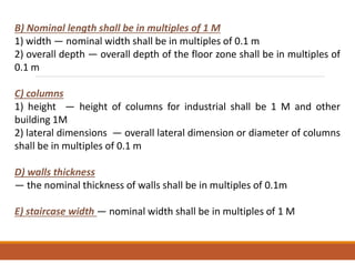 B) Nominal length shall be in multiples of 1 M
1) width — nominal width shall be in multiples of 0.1 m
2) overall depth — overall depth of the floor zone shall be in multiples of
0.1 m
C) columns
1) height — height of columns for industrial shall be 1 M and other
building 1M
2) lateral dimensions — overall lateral dimension or diameter of columns
shall be in multiples of 0.1 m
D) walls thickness
— the nominal thickness of walls shall be in multiples of 0.1m
E) staircase width — nominal width shall be in multiples of 1 M
 