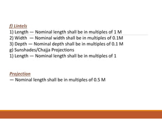 f) Lintels
1) Length — Nominal length shall be in multiples of 1 M
2) Width — Nominal width shall be in multiples of 0.1M
3) Depth — Nominal depth shall be in multiples of 0.1 M
g) Sunshades/Chajja Projections
1) Length — Nominal length shall be in multiples of 1
Projection
— Nominal length shall be in multiples of 0.5 M
 