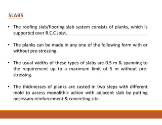 • The roofing slab/flooring slab system consists of planks, which is
supported over R.C.C Joist.
• The planks can be made in any one of the following form with or
without pre-stressing.
• The usual widths of these types of slabs are 0.5 m & spanning to
the requirement up to a maximum limit of 5 m without pre-
stressing.
• The thicknesses of planks are casted in two steps with different
mold to access monolithic action with adjacent slab by putting
necessary reinforcement & concreting site.
SLABS
 