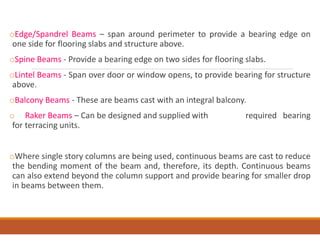 oEdge/Spandrel Beams – span around perimeter to provide a bearing edge on
one side for flooring slabs and structure above.
oSpine Beams - Provide a bearing edge on two sides for flooring slabs.
oLintel Beams - Span over door or window opens, to provide bearing for structure
above.
oBalcony Beams - These are beams cast with an integral balcony.
o Raker Beams – Can be designed and supplied with required bearing
for terracing units.
oWhere single story columns are being used, continuous beams are cast to reduce
the bending moment of the beam and, therefore, its depth. Continuous beams
can also extend beyond the column support and provide bearing for smaller drop
in beams between them.
 