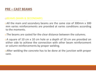 PRE – CAST BEAMS
oBEAMS (MAIN & SECONDARY)
oAll the main and secondary beams are the same size of 300mm x 300
mm varies reinforcements are provided at varies conditions according
to the moments.
oThe beams are casted for the clear distance between the columns.
oA square of 10 cm x 10 cm hole or a depth of 10 cm are provided on
either side to achieve the connection with other beam reinforcement
or column reinforcements by proper welding.
oAfter welding the concrete has to be done at the junction with proper
care.
 