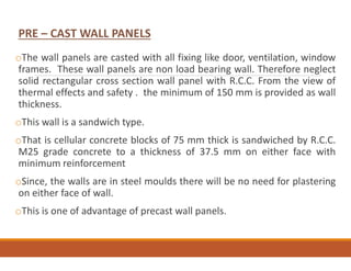oThe wall panels are casted with all fixing like door, ventilation, window
frames. These wall panels are non load bearing wall. Therefore neglect
solid rectangular cross section wall panel with R.C.C. From the view of
thermal effects and safety . the minimum of 150 mm is provided as wall
thickness.
oThis wall is a sandwich type.
oThat is cellular concrete blocks of 75 mm thick is sandwiched by R.C.C.
M25 grade concrete to a thickness of 37.5 mm on either face with
minimum reinforcement
oSince, the walls are in steel moulds there will be no need for plastering
on either face of wall.
oThis is one of advantage of precast wall panels.
PRE – CAST WALL PANELS
 