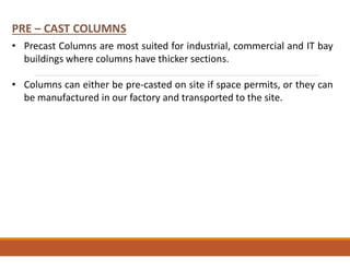 • Precast Columns are most suited for industrial, commercial and IT bay
buildings where columns have thicker sections.
• Columns can either be pre-casted on site if space permits, or they can
be manufactured in our factory and transported to the site.
PRE – CAST COLUMNS
 