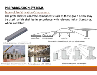 Types of Prefabrication Components :
The prefabricated concrete components such as those given below may
be used which shall be in accordance with relevant Indian Standards,
where available:
PREFABRICATION SYSTEMS
Reinforced/pre-stressed concrete channel unit
Reinforced/pre-stressed concrete slab unit, hollow core slab
Reinforced/pre-stressed concrete beams
Reinforced concrete waffle slab/shells
Reinforced/pre-stressed concrete columns
 