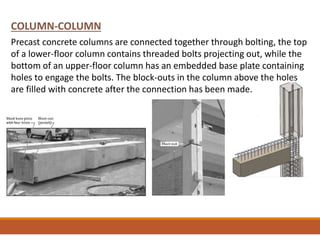 COLUMN-COLUMN
Precast concrete columns are connected together through bolting, the top
of a lower-floor column contains threaded bolts projecting out, while the
bottom of an upper-floor column has an embedded base plate containing
holes to engage the bolts. The block-outs in the column above the holes
are filled with concrete after the connection has been made.
 