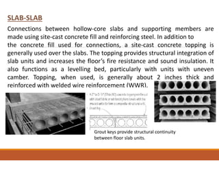 SLAB-SLAB
Connections between hollow-core slabs and supporting members are
made using site-cast concrete fill and reinforcing steel. In addition to
the concrete fill used for connections, a site-cast concrete topping is
generally used over the slabs. The topping provides structural integration of
slab units and increases the floor’s fire resistance and sound insulation. It
also functions as a levelling bed, particularly with units with uneven
camber. Topping, when used, is generally about 2 inches thick and
reinforced with welded wire reinforcement (WWR).
Grout keys provide structural continuity
between floor slab units.
 