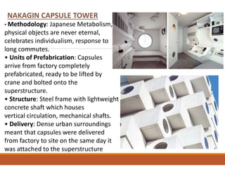 NAKAGIN CAPSULE TOWER
• Methodology: Japanese Metabolism,
physical objects are never eternal,
celebrates individualism, response to
long commutes.
• Units of Prefabrication: Capsules
arrive from factory completely
prefabricated, ready to be lifted by
crane and bolted onto the
superstructure.
• Structure: Steel frame with lightweight
concrete shaft which houses
vertical circulation, mechanical shafts.
• Delivery: Dense urban surroundings
meant that capsules were delivered
from factory to site on the same day it
was attached to the superstructure
 
