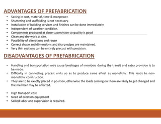 ADVANTAGES OF PREFABRICATION
DISADVANTAGES OF PREFABRICATION
• Saving in cost, material, time & manpower.
• Shuttering and scaffolding is not necessary.
• Installation of building services and finishes can be done immediately.
• Independent of weather condition.
• Components produced at close supervision so quality is good
• Clean and dry work at site.
• Possibility of alterations and reuse
• Correct shape and dimensions and sharp edges are maintained.
• Very thin sections can be entirely precast with precision.
• Handling and transportation may cause breakages of members during the transit and extra provision is to
be made.
• Difficulty in connecting precast units so as to produce same effect as monolithic. This leads to non-
monolithic construction.
• They are to be exactly placed in position, otherwise the loads coming on them are likely to get changed and
the member may be affected.
• High transport cost
• Need of erection equipment
• Skilled labor and supervision is required.
 