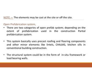 NOTE — The elements may be cast at the site or off the site.
Open Prefabrication system,
• There are two categories of open prefab system; depending on the
extent of prefabrication used in the construction Partial
prefabrication system.
• This system basically uses precast roofing and flooring components
and other minor elements like lintels, CHAJJAS, kitchen sills in
conventional building construction.
• The structural system could be in the form of in-situ framework or
load bearing walls.
 