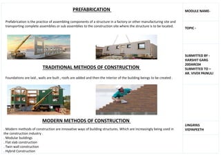 PREFABRICATION
Prefabrication is the practice of assembling components of a structure in a factory or other manufacturing site and
transporting complete assemblies or sub assemblies to the construction site where the structure is to be located.
TRADITIONAL METHODS OF CONSTRUCTION
Foundations are laid , walls are built , roofs are added and then the interior of the building beings to be created .
MODERN METHODS OF CONSTRUCTION
. Modern methods of construction are innovative ways of building structures. Which are increasingly being used in
the construction industry .
. Modular buildings
. Flat slab construction
. Twin wall construction
. Hybrid Construction
MODULE NAME-
TOPIC -
SUBMITTED BY -
HARSHIT GARG
20DARC04
SUBMITTED TO –
AR. VIVEK PAINULI
LINGAYAS
VIDYAPEETH
 