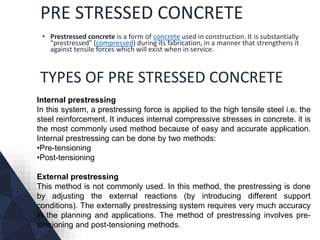 PRE STRESSED CONCRETE
• Prestressed concrete is a form of concrete used in construction. It is substantially
"prestressed" (compressed) during its fabrication, in a manner that strengthens it
against tensile forces which will exist when in service.
TYPES OF PRE STRESSED CONCRETE
Internal prestressing
In this system, a prestressing force is applied to the high tensile steel i.e. the
steel reinforcement. It induces internal compressive stresses in concrete. it is
the most commonly used method because of easy and accurate application.
Internal prestressing can be done by two methods:
•Pre-tensioning
•Post-tensioning
External prestressing
This method is not commonly used. In this method, the prestressing is done
by adjusting the external reactions (by introducing different support
conditions). The externally prestressing system requires very much accuracy
in the planning and applications. The method of prestressing involves pre-
tensioning and post-tensioning methods.
 