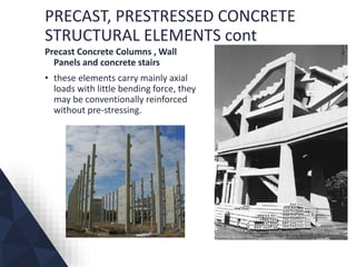 PRECAST, PRESTRESSED CONCRETE
STRUCTURAL ELEMENTS cont
Precast Concrete Columns , Wall
Panels and concrete stairs
• these elements carry mainly axial
loads with little bending force, they
may be conventionally reinforced
without pre-stressing.
 