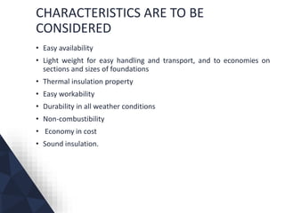 CHARACTERISTICS ARE TO BE
CONSIDERED
• Easy availability
• Light weight for easy handling and transport, and to economies on
sections and sizes of foundations
• Thermal insulation property
• Easy workability
• Durability in all weather conditions
• Non-combustibility
• Economy in cost
• Sound insulation.
 
