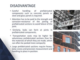 DISADVANTAGE
• Careful handling of prefabricated
components such as concrete panels or
steel and glass panels is required.
• Attention has to be paid to the strength and
corrosion-resistance of the joining of
prefabricated sections to avoid failure of the
joint.
• Similarly, leaks can form at joints in
prefabricated components.
• Transportation costs may be higher for
voluminous prefabricated sections than for
the materials of which they are made, which
can often be packed more compactly
• Large prefabricated sections require heavy-
duty cranes and precision measurement and
handling to place in position.
 
