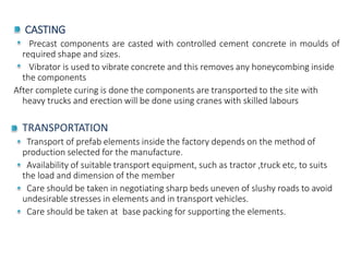 CASTING
Precast components are casted with controlled cement concrete in moulds of
required shape and sizes.
Vibrator is used to vibrate concrete and this removes any honeycombing inside
the components
After complete curing is done the components are transported to the site with
heavy trucks and erection will be done using cranes with skilled labours
TRANSPORTATION
Transport of prefab elements inside the factory depends on the method of
production selected for the manufacture.
Availability of suitable transport equipment, such as tractor ,truck etc, to suits
the load and dimension of the member
Care should be taken in negotiating sharp beds uneven of slushy roads to avoid
undesirable stresses in elements and in transport vehicles.
Care should be taken at base packing for supporting the elements.
 