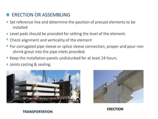 ERECTION OR ASSEMBLING
Set reference line and determine the position of precast elements to be
installed
Level pads should be provided for setting the level of the element.
Check alignment and verticality of the element
For corrugated pipe sleeve or splice sleeve connection, proper and pour non
shrink grout into the pipe inlets provided.
Keep the installation panels undisturbed for at least 24 hours.
Joints casting & sealing.
TRANSPORTATION
ERECTION
 