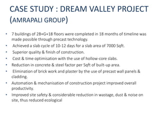 CASE STUDY : DREAM VALLEY PROJECT
(AMRAPALI GROUP)
• 7 buildings of 2B+G+18 floors were completed in 18 months of timeline was
made possible through precast technology.
• Achieved a slab cycle of 10-12 days for a slab area of 7000 Sqft.
• Superior quality & finish of construction.
• Cost & time optimisation with the use of hollow-core slabs.
• Reduction in concrete & steel factor per Sqft of built-up area.
• Elimination of brick work and plaster by the use of precast wall panels &
cladding.
• Automation & mechanisation of construction project improved overall
productivity.
• Improved site safety & considerable reduction in wastage, dust & noise on
site, thus reduced ecological
 