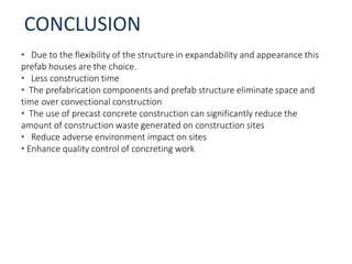 CONCLUSION
• Due to the flexibility of the structure in expandability and appearance this
prefab houses are the choice.
• Less construction time
• The prefabrication components and prefab structure eliminate space and
time over convectional construction
• The use of precast concrete construction can significantly reduce the
amount of construction waste generated on construction sites
• Reduce adverse environment impact on sites
• Enhance quality control of concreting work
 
