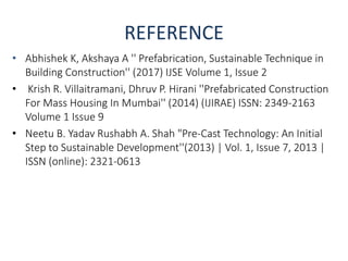 REFERENCE
• Abhishek K, Akshaya A '' Prefabrication, Sustainable Technique in
Building Construction'' (2017) IJSE Volume 1, Issue 2
• Krish R. Villaitramani, Dhruv P. Hirani ''Prefabricated Construction
For Mass Housing In Mumbai'' (2014) (IJIRAE) ISSN: 2349-2163
Volume 1 Issue 9
• Neetu B. Yadav Rushabh A. Shah "Pre-Cast Technology: An Initial
Step to Sustainable Development''(2013) | Vol. 1, Issue 7, 2013 |
ISSN (online): 2321-0613
 