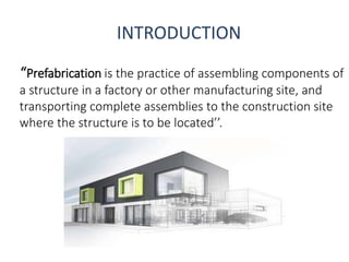 INTRODUCTION
“Prefabrication is the practice of assembling components of
a structure in a factory or other manufacturing site, and
transporting complete assemblies to the construction site
where the structure is to be located’’.
 