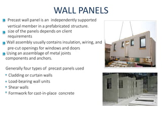 WALL PANELS
Precast wall panel is an independently supported
vertical member in a prefabricated structure.
size of the panels depends on client
requirements
Wall assembly usually contains insulation, wiring, and
pre-cut openings for windows and doors
Using an assemblage of metal joints
components and anchors.
Generally four types of precast panels used
Cladding or curtain walls
Load-bearing wall units
Shear walls
Formwork for cast-in-place concrete
 