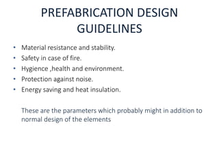 PREFABRICATION DESIGN
GUIDELINES
• Material resistance and stability.
• Safety in case of fire.
• Hygience ,health and environment.
• Protection against noise.
• Energy saving and heat insulation.
These are the parameters which probably might in addition to
normal design of the elements
 
