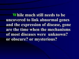 W hile much still needs to be uncovered to link abnormal genes and the expression of disease, gone are the time when the mechanisms of most diseases were  unknown? or obscure? or mysterious? 