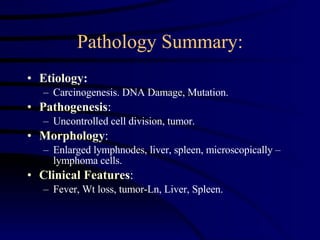 Pathology Summary: Etiology :  Carcinogenesis. DNA Damage, Mutation. Pathogenesis : Uncontrolled cell division, tumor. Morphology : Enlarged lymphnodes, liver, spleen, microscopically – lymphoma cells. Clinical   Features : Fever, Wt loss, tumor-Ln, Liver, Spleen.  