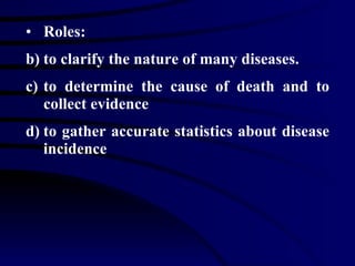 Roles: to clarify the nature of many diseases. to determine the cause of death and to collect evidence  to gather accurate statistics about disease incidence 