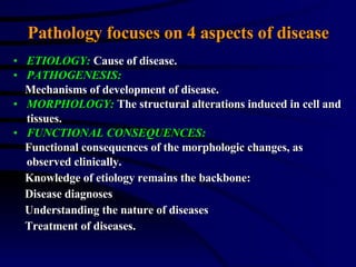 Pathology focuses on 4 aspects of disease ETIOLOGY:  Cause of disease. PATHOGENESIS: Mechanisms of development of disease. MORPHOLOGY:  The structural alterations induced in cell and tissues. FUNCTIONAL CONSEQUENCES: Functional consequences of the morphologic changes, as observed clinically. Knowledge of etiology remains the backbone: Disease diagnoses Understanding the nature of diseases Treatment of diseases. 