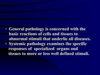 General pathology is concerned with the basic reactions of cells and tissues to abnormal stimuli that underlie all diseases. Systemic pathology examines the specific  responses of  specialized  organs and tissues to more or less well defined stimuli. 