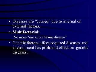 Diseases are “caused” due to internal or external factors.  Multifactorial: No more “one cause to one disease”  Genetic factors affect acquired diseases and environment has profound effect on  genetic diseases. 