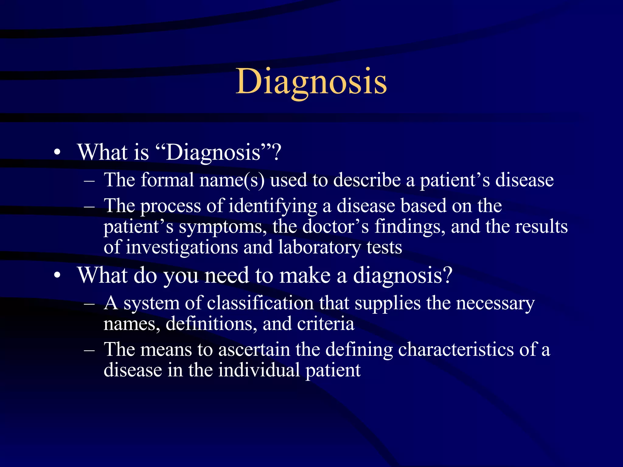 Diagnosis What is “Diagnosis”?  The formal name(s) used to describe a patient’s disease  The process of identifying a disease based on the patient’s symptoms, the doctor’s findings, and the results of investigations and laboratory tests What do you need to make a diagnosis? A system of classification that supplies the necessary names, definitions, and criteria  The means to ascertain the defining characteristics of a disease in the individual patient  